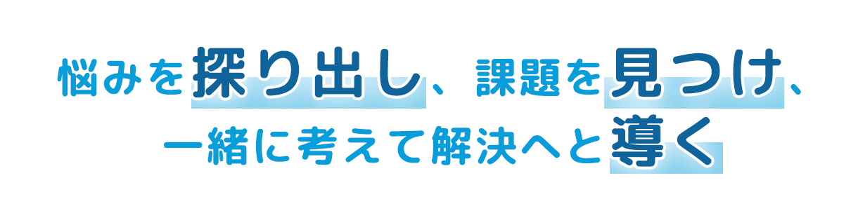 悩みを探り出し、課題を見つけ、一緒に考えて解決へと導く